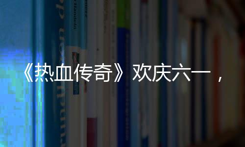 热年奇趣好，童的少欢庆血传醒你六一礼唤