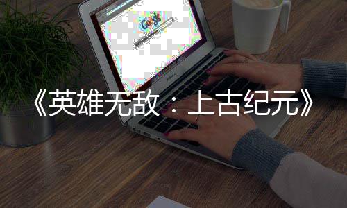 日销纪元特别敌好评英雄无量破万份上古 首