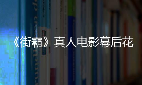 霸如街幕后电影都不花絮友吐型连 网槽造真人