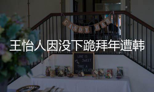 人因没下年遭批评韩网回国怡人因学业将王怡 王跪拜