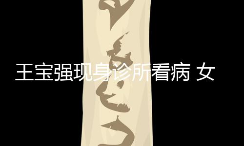 病 女友耐心强现全程王宝照顾冯清身诊所看
