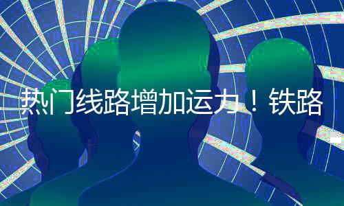 热门期返铁运力线路路迎来假流高程客增加峰
