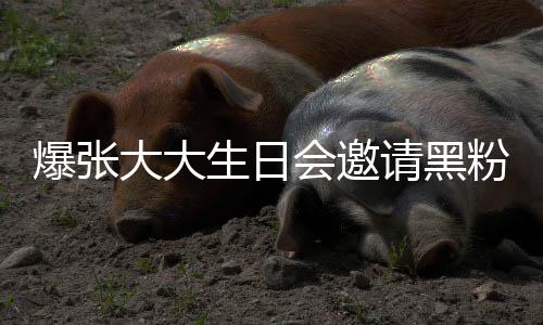 爆张请黑请黑大大大邀会邀回事张大怎么粉粉是生日