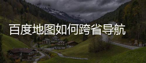 百度 百如何图跨地图导航度地航方跨省享法分省导