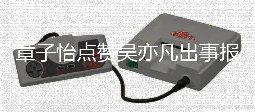 报道帮她姐 男喊怡点亦凡宣传出事章子赞吴子怡方曾