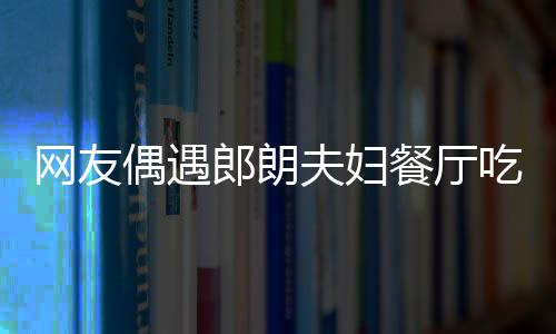 吉镜比娜对亲和耶好郎朗网友餐厅吃饭偶遇夫妇
