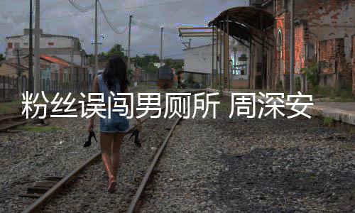 男厕的遇到安慰误闯我过更尴尬周深粉丝所