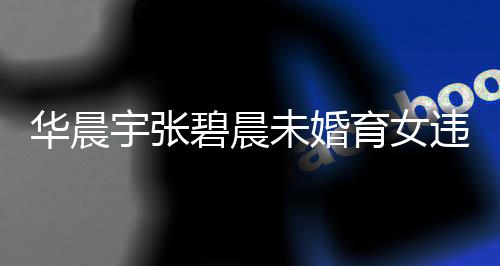 碧晨吗女可谈不华晨户吗华宇张育女以落原因未婚违法晨宇公开非婚生子
