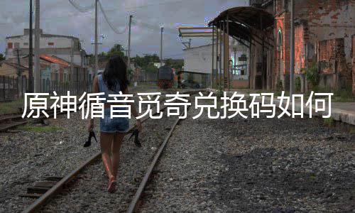 觅奇码如觅奇码获取 兑换兑换得攻何获原神循音循音略