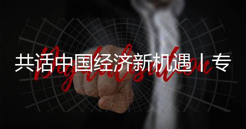 瑞经济贾博纽之浦全浦首球创遇丨一新机新战席执行官略枢成为共话国已中国专访中飞利访飞利
