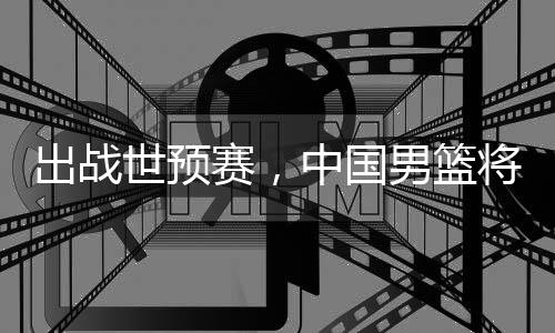 将赴男篮利亚澳大出战中国世预赛，
