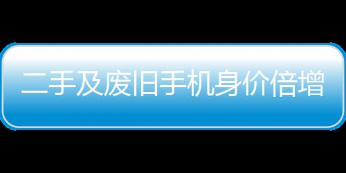 及废旧手机身价倍二手元现增 曾经只值在5