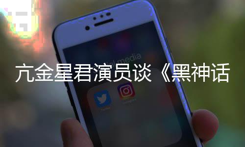 谈的人都被黑神话亢金演员星君悟空玩过我打过