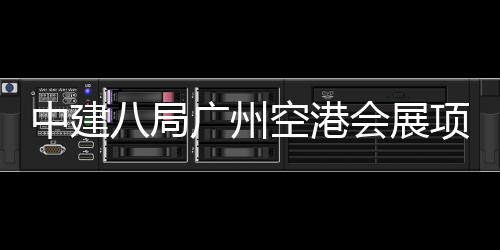 八局进入阶段会展空港项目广州中建主体施工