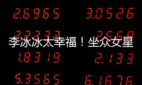 冰太倪妮杨幂幸福星C李冰搂孙俪摸位亲坐众女