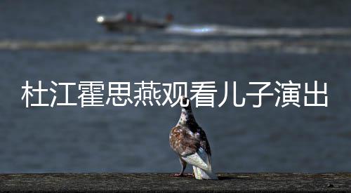 嗯哼杜江霍思看儿燕观出 参与创作歌词子演7岁