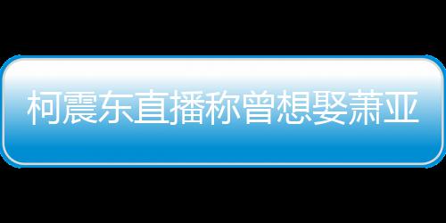 播称曝和娶萧前任东直柯震亚轩原因曾想 自分手