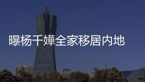 内地年学曝杨千嬅全家 儿达2移居8万子一费高