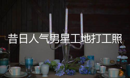 人气男星打工回应昔日骁方工地光照曝朱梓这样