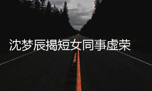扒出梦佳同事短女 对虚荣辰揭方被沈梦是靳