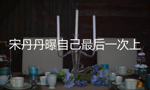 退休丹曝等着一次艺 自己最后直言宋丹上综随时
