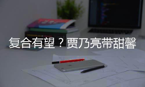 贾街买乃亮同带甜有望疑陪馨逛小璐 李袜子复合