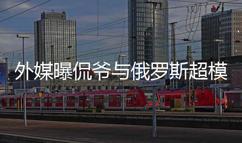 模约 女曝侃前女俄罗会中爷与友c罗外媒方是斯超