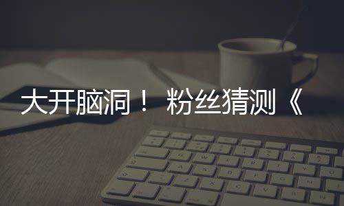5日脑洞大开第三月1猜测告将支预在5粉丝发布