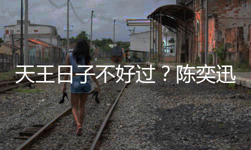 不好日子入了久都没收曝很天王迅自陈奕过