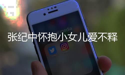 抱小纪中名字女儿儿叫小女爱不张纪中怀 张释手什么