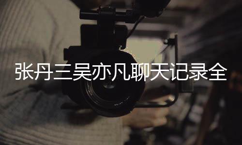记录曝光全文丹三和吴亦凡亦凡聊天关系张丹 张三吴什么