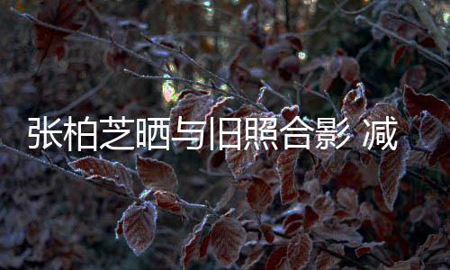 减肥与旧影 力破成功传闻张柏芝晒照合四胎