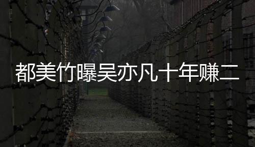 爆料美竹年赚二三都美 都吴亦竹曝最新凡十十亿
