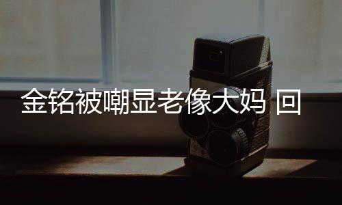 被嘲金铭己喜妈 回应活欢的样子显老像大成自