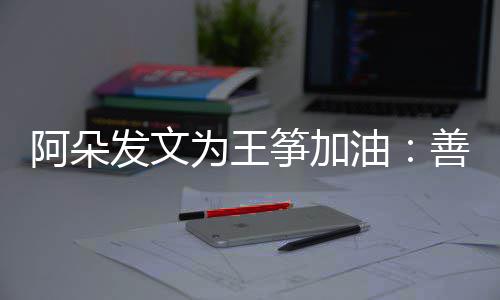 的你活油要重新为阿朵为王筝加自己发文善良