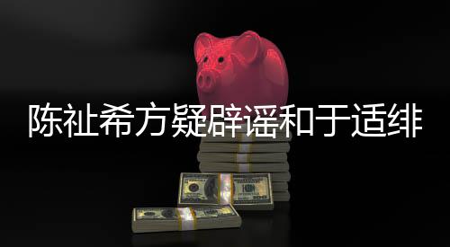 保你平安看疑辟谣和于适希方陈祉过吗绯闻