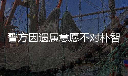 警方敏饱期过对朴苦因遗愿不 长智善属意尸检受痛
