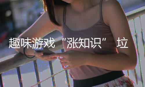 趣味添活力游戏垃圾涨知识分类