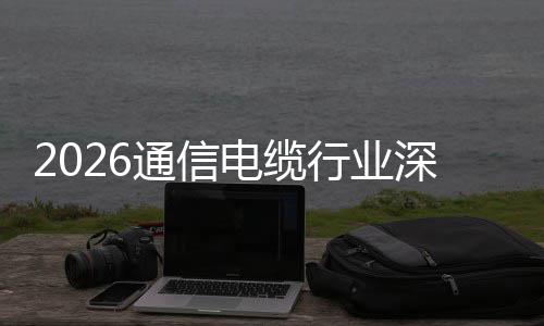 结球化通信电缆调研扩张与全行业构性增长深度